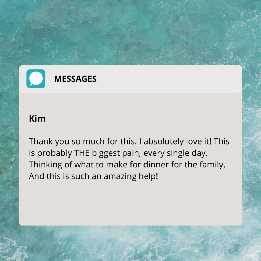 Testimonial about Nadia's meal planning: Kim "Thak you so much for this. I absolutely love it! This is probably THE biggest pain, every single day. Thinking of what to make for dinner for the family. And this is such an amazing help!"