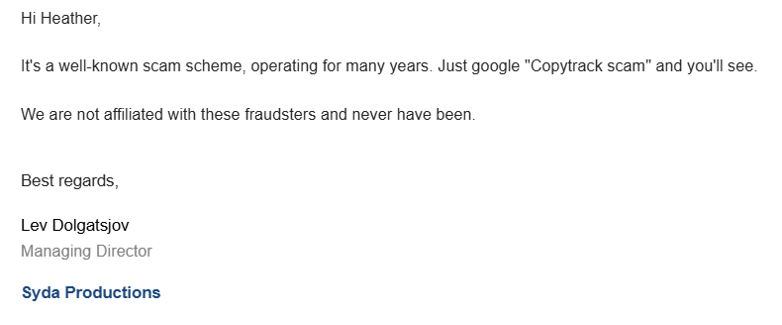 Email from Syda Productions: Hi Heather, It's a well-known scam scheme, operating for many years. Just google "Copytrack scam" and you'll see. We are not affiliated with these fraudsters and never have been." Best Regards, Lev Dolgatsjov. Managing Director. Syda Productions. 